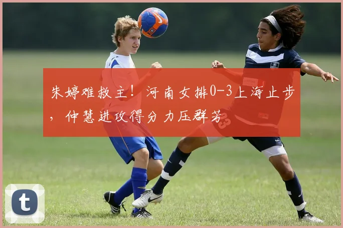 朱婷难救主！河南女排0-3上海止步，仲慧进攻得分力压群芳